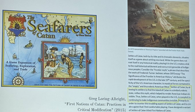 Photo of a GDC lecture slide. On the left, box art from the board game "Seafarers of Catan." On the right, a quote from game designer Greg Loring-Albright:

"Settlers of Catan, both by its title and its thematic elements, situates itself as a game about settling new land... playing it in the US creates a link to the real historical settlement and concurrent genocide of indigenous peoples... by allowing its settlers to find the island of Catan in a similarly edenic state, reifies [the 'frontier myth', which described the American West as 'empty']... Thus, Settlers, when played in the US, is complicit in continuing to make indigenous communities invisible. Primarily in order to counter this troubling aspect of Settlers... I have designed a variant titled First Nations of Catan."