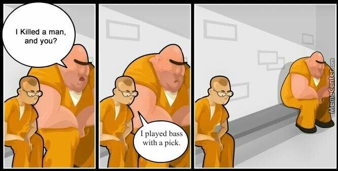 In jail, big guy sits very next to little gusy, practically in his lap, and asks I killed a man. And you?
Little guy says I played bass with a pick.
Big guy slides as far away as the cell will allow.
