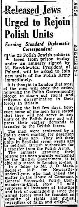 Released Jews Urged to Rejoin Polish Units 

Evening Standard Diplomatic Correspondent 

The 23 Polish Jewish soldiers freed from prison today under an amnesty signed by M. Raczkiewicz, President of Poland, will be asked to join new units of the Polish Army immediately.

It Is thought in London that most of the men will obey the order following the Polish Government's pledge to stamp out racial and religious discrimination in their forces in Britain.

During the last few days, however, some of the men have stated that they will not serve in any units of the Polish Army and will press their earlier demands to transfer to the British forces. 

The men were sentenced by a Polish court martial for desertion a few days ago. They left their units in Scotland seven weeks to petition British authorities for a transfer from the Polish Army.

The amnesty granting their release has been warmly welcomed by the British Government, it is officially stated in London to-day.

In a letter to Mr J. D Mack, Socialist MP tor Newcastle-under-Lyme, who had raised the| $|matter in the House of Commons, General Sosnkowski, Polish Commander-in-Chief,  says: “I will suppress all instances of injustice and lack of comradeship since the armed forces must be founded on equality of rights and duties, regardless of faith and origin."