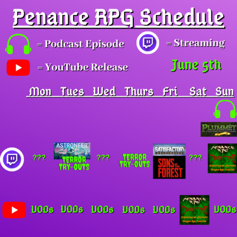 Purple background with white and green text reading "Penance RPG Schedule. June 5th"
Green headphones are marked as a new episode, a twitch logo as streaming and a YouTube logo as YouTube release.

The lower half has a table with the days Sunday to Monday, with row being twitch and 2 being youtube. Underneath are logos for each game.

Monday - Question marks and VODs
Tuesday - Astroneer, Terror Tryouts and VODs
Wednesday - Question marks and VODs
Thursday - Terror try outs and VODs
Friday - Satisfactory, Sons of the Forest and VODs
Saturday - Question marks and Dark Tide
Sunday - Dark Tide and VODs plus a Plummet podcast episode