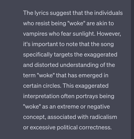 Text image: "The lyrics suggest that the individuals who resist being "woke" are akin to vampires who fear sunlight. However, it's important to note that the song specifically targets the exaggerated and distorted understanding of the term "woke" that has emerged in certain circles. This exaggerated interpretation often portrays being "woke" as an extreme or negative concept, associated with radicalism or excessive political correctness."