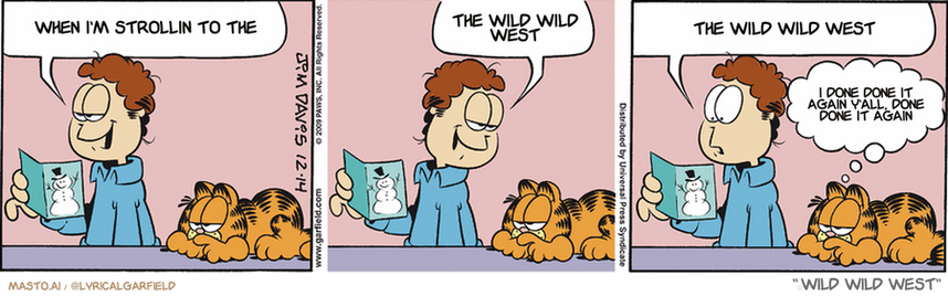 Original Garfield comic from December 14, 2009
Text replaced with lyrics from: ï»¿Wild Wild West

Transcript:
â€¢ When I'm Strollin To The
â€¢ The Wild Wild West
â€¢ The Wild Wild West
â€¢ I Done Done It Again Y'all, Done Done It Again


--------------
Original Text:
â€¢ Jon:  "Merry Christmas from your insurance company".  They always remember.  "P.S. And don't wear a necktie near the blender".â€¢ Garfield:  They remembered that, too.