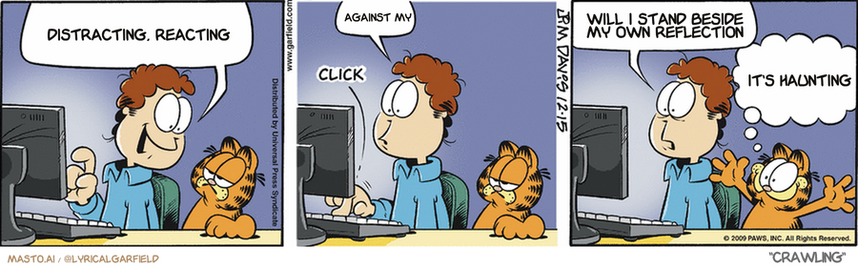 Original Garfield comic from December 15, 2009
Text replaced with lyrics from: Crawling

Transcript:
â€¢ Distracting, Reacting
â€¢ Against My
â€¢ Will I Stand Beside My Own Reflection
â€¢ It's Haunting


--------------
Original Text:
â€¢ Jon:  This online shopping is great! All you do is press a key, and... â€¢ *click* â€¢ Jon:  Oops.  I just bought 3,200 pecan logsâ€¢ Garfield:  How'd you know what I wanted?!