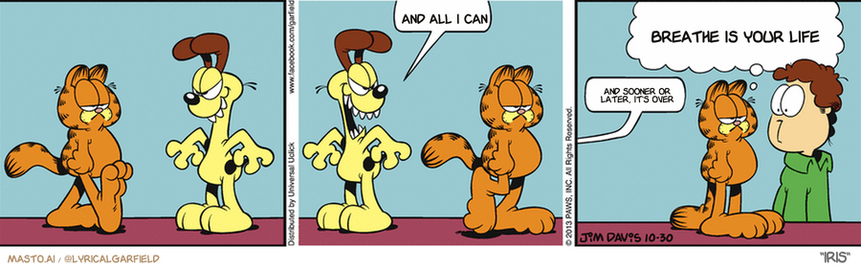 Original Garfield comic from October 30, 2013
Text replaced with lyrics from: Iris

Transcript:
â€¢ And All I Can
â€¢ Breathe Is Your Life
â€¢ And Sooner Or Later, It's Over


--------------
Original Text:
â€¢ Odie:  Arrrrr...  Roooo!â€¢ Garfield:  We should never have let Odie watch that werewolf movie.
