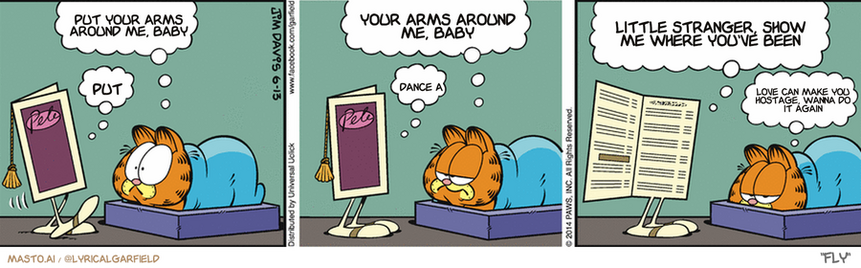 Original Garfield comic from June 13, 2014
Text replaced with lyrics from: Fly

Transcript:
â€¢ Put Your Arms Around Me, Baby
â€¢ Put
â€¢ Your Arms Around Me, Baby
â€¢ Dance A
â€¢ Little Stranger, Show Me Where You've Been
â€¢ Love Can Make You Hostage, Wanna Do It Again


--------------
Original Text:
â€¢ Garfield: Another age nightmare?â€¢ Menu: Yep.â€¢ Garfield: You don't look very scary to me.â€¢ Menu: Oh? I'm the menu you can't read without the glasses you can't find.â€¢ Garfield: I stand corrected.