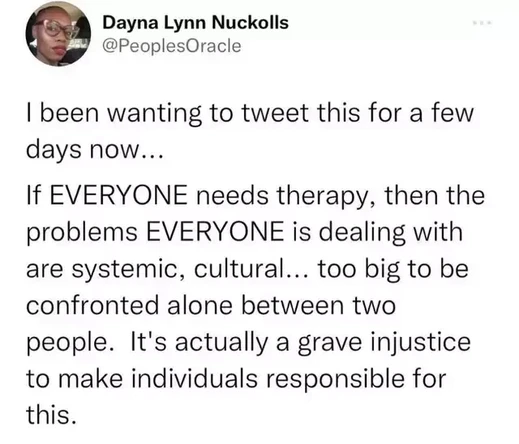 I been wanting to tweet this for a few days now...

If EVERYONE needs therapy, then the problems EVERYONE is dealing with are systemic, cultural... too big to be confronted alone between two people. It's actually a grave injustice to make individuals responsible for this.