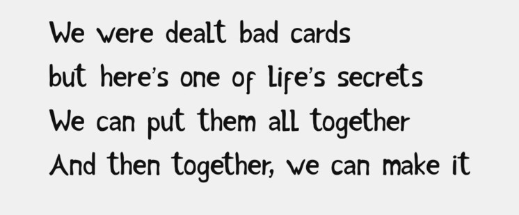We were dealt bad cards
but here’s one of life’s secrets
We can put them all together
And then together, we can make it