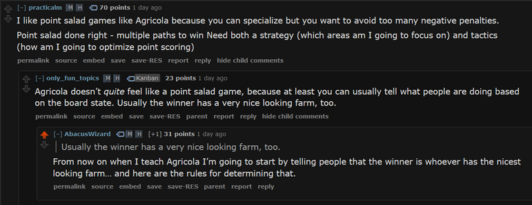 only_fun_topics: Agricola doesn’t quite feel like a point salad game, because at least you can usually tell what people are doing based on the board state. Usually the winner has a very nice looking farm, too.
AbacusWizard:
From now on when I teach Agricola I’m going to start by telling people that the winner is whoever has the nicest looking farm… and here are the rules for determining that.