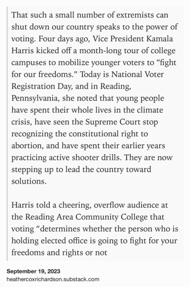 Text Shot: That such a small number of extremists can shut down our country speaks to the power of voting. Four days ago, Vice President Kamala Harris kicked off a month-long tour of college campuses to mobilize younger voters to Рђюfight for our freedoms.РђЮ Today is National Voter Registration Day, and in Reading, Pennsylvania, she noted that young people have spent their whole lives in the climate crisis, have seen the Supreme Court stop recognizing the constitutional right to abortion, and have spent their earlier years practicing active shooter drills. They are now stepping up to lead the country toward solutions.

Harris told a cheering, overflow audience at the Reading Area Community College that voting Рђюdetermines whether the person who is holding elected office is going to fight for your freedoms and rights or not