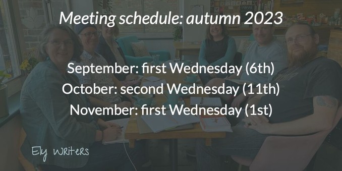 A darkened photo of an Ely Writers meeting. Six writers sit round a table in a café, smiling at the camera. On the table are various writing materials and café detritus. Some of the peoples clothing and the café decor match – a light teal colour.
The following text is overlaid:
Meeting schedule: autumn 2023
September: first Wednesday (6th)
October: second Wednesday (11th)
November: first Wednesday (1st)