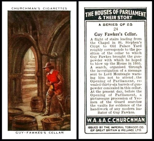 This is a small card measuring about 38 x 68 millimetres. 
The front shows Guy Fawkes in a brown broad brimmed hat, bright red sleeveless outer waistcoat and brown long sleeved undercoat and trousers, with long thigh length grey boots. He is on the right hand side, hiding behind a pillar with his barrels of gunpowder, oddly on plain view, and just to his left is an arched doorway through which you can see a long curving flight of stairs. Perhaps his captors are already approaching. 
It is a very atmospheric picture. 

The back of the card is printed in very dark green. It has the title of the set in a box at the top "The Houses of Parliament and Their Story",  then tells us it was "A series of 25" and that this is card number 24. The title of the card follows, "Guy Fawkes`s Cellar". 
And then the text reads : 

A flight of stairs leading from the Chapel in St. Stephens Crypt to Old Palace Yard roughly corresponds to the position of the cellar to which Guy Fawkes brought the gunpowder with which he hoped to blow up the House in 1605. A search, organised through the investigation of a message sent to Lord  Monteagle warning him not to attend the Opening of Parliament, revealed thirty-six barrels of gunpowder concealed in this cellar. At the present day, before the Opening of Parliament, a picturesque procession of Yeomen of the Guard searches the vaults for evidence of the handiwork of any modern imitator of Guy Fawkes.