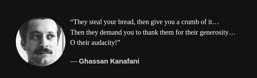 Quote by Ghassan Kanafani

“They steal your bread, then give you a crumb of it…
Then they demand you to thank them for their generosity…
O their audacity!"