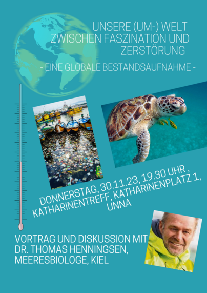 BLAUES WERBEPLAKAT FÜR VORTRAGSVERANSTALTNG
UNSERE (UM-) WELT ZWISCHEN FASZINATION UND ZERSTÖRUNG - EINE GLOBALE BESTANDSAUFNAHME -
DONNERSTAG; 30.11.23,19:30 UHR, KATHARINENTREFF, KATHARINENPLATZ 1, UNNA
VORTRAG UND DISKUSSION MIT DR. THOMAS HENNINGSEN, MEERESBIOLOGE, KIEL
ASL EYECATCHER GEZEICHNET DIE ERDE UND EIN THERMOMETER, AUSSERDEM DREI FOTOS: EINE WASSEROBERFLÄCHE VOLLER MÜLL, EINE MEERESSCHOLDKRÖTE UND DAS PORTRAIT DES VORTRAGENDEN