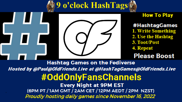 Poster Meme announcing New Game

Featured image, large blue hashTag and "Arcticons-black onlyfans" by Arcticons Team is licensed under CC BY-SA 4.0. To view a copy of this license, visit https://creativecommons.org/licenses/by-sa/4.0/?ref=openverse.
Text:
 9 o'clock Hashtag

How to play
#HashTagGames

 Write something awesome, Use the Hashtag, Toot/Post and Repeat!

Please Boost

Hashtag Games on Mastodon and the entire Fediverse.
 hosted by @paul@OldFriends.Live



Every Night, 9PM EST, (6PM PT / 1AM GMT / 2AM CET / 12PM AEDT / 2PM  NZST)
Proudly hosting daily games since November 16, 2022