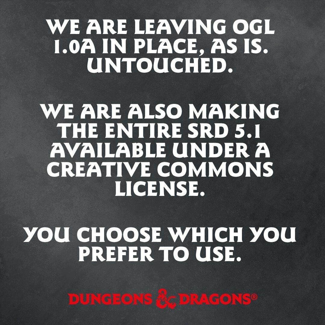 White text on grey styalized background. The Red Dungeons & Dragon's logo sits at the bottom of the image. 

We are leaving OGL 1.0a in place, as is. Untouched. 

We are also making the entire SRD 5.1 available under a Creative Commons license. 

You choose which you prefer to use.