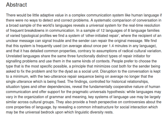 Abstract

There would be little adaptive value in a complex communication system like human language if there were no ways to detect and correct problems. A systematic comparison of conversation in a broad sample of the world’s languages reveals a universal system for the real-time resolution of frequent breakdowns in communication. In a sample of 12 languages of 8 language families of varied typological profiles we find a system of ‘other-initiated repair’, where the recipient of an unclear me…