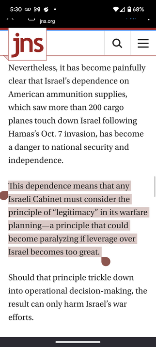JNS newsclip:

Nevertheless, it has become painfully clear that Israel’s dependence on American ammunition supplies, which saw more than 200 cargo planes touch down Israel following Hamas’s Oct. 7 invasion, has become a danger to national security and independence. 

This dependence means that any Israeli Cabinet must consider the principle of “legitimacy” in its warfare planning—a principle that could become paralyzing if leverage over Israel becomes too great. 

Should that principle trickle …