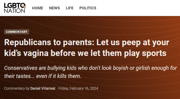 
Commentary
Republicans to parents: Let us peep at your kid’s vagina before we let them play sports
Conservatives are bullying kids who don't look boyish or girlish enough for their tastes... even if it kills them.
Commentary by Daniel Villarreal Friday, February 16, 2024
