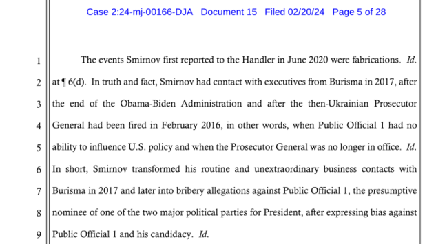 The events Smirnov first reported to the Handler in June 2020 were fabrications. Id.
at ¶ 6(d). In truth and fact, Smirnov had contact with executives from Burisma in 2017, after
the end of the Obama-Biden Administration and after the then-Ukrainian Prosecutor
General had been fired in February 2016, in other words, when Public Official 1 had no
ability to influence U.S. policy and when the Prosecutor General was no longer in office. Id.
In short, Smirnov transformed his routine and unextraordi…