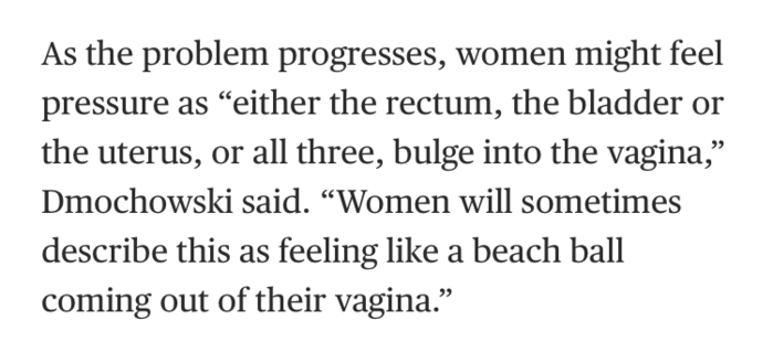 As the problem progresses, women might feel pressure as “either the rectum, the bladder or the uterus, or all three, bulge into the vagina,” Dmochowski said. “Women will sometimes describe this as feeling like a beach ball coming out of their vagina.”