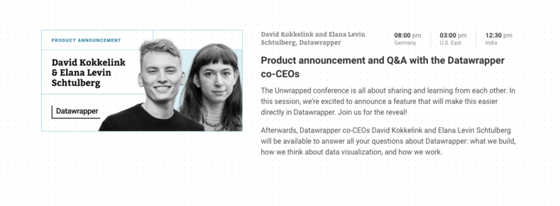 Product announcement and Q&A with the Datawrapper co-CEOs

08:00 pm in Germany 

03:00 pm in U.S. East

12:30 pm in India

The Unwrapped conference is all about sharing and learning from each other. In this session, we’re excited to announce a feature that will make this easier directly in Datawrapper. Join us for the reveal!

Afterwards, Datawrapper co-CEOs David Kokkelink and Elana Levin Schtulberg will be available to answer all your questions about Datawrapper: what we build, how we think a…