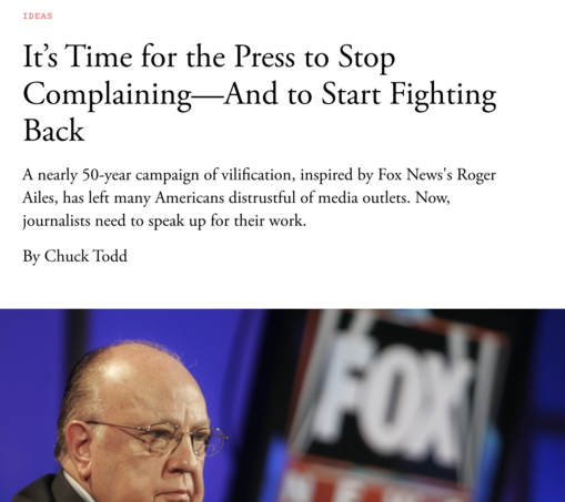 IDEAS
It’s Time for the Press to Stop Complaining—And to Start Fighting Back
A nearly 50-year campaign of vilification, inspired by Fox News's Roger Ailes, has left many Americans distrustful of media outlets. Now, journalists need to speak up for their work.

By Chuck Todd
