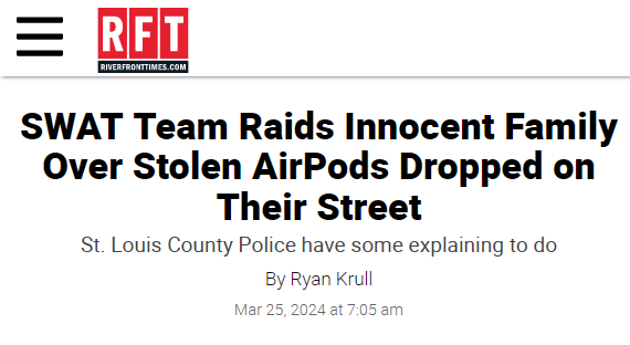  SWAT Team Raids Innocent Family Over Stolen AirPods Dropped on Their Street
St. Louis County Police have some explaining to do
By Ryan Krull
Mar 25, 2024 at 7:05 am 