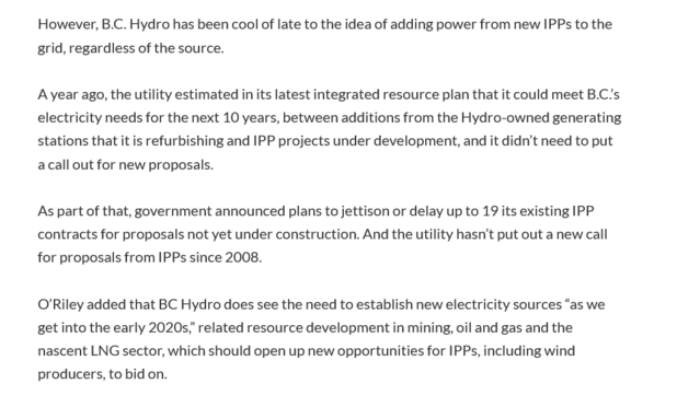 However, B.C. Hydro has been cool of late to the idea of adding power from new IPPs to the grid, regardless of the source.

A year ago, the utility estimated in its latest integrated resource plan that it could meet B.C’s electricity needs for the next 10 years, between additions from the Hydro-owned generating stations that it is refurbishing and IPP projects under development, and it didn’'t need to put a call out for new proposals.

As part of that, government announced plans to jettison or …