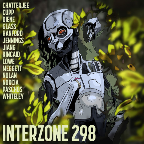 A promo card for INTERZONE #298

A robot with red eyes lies broken on grass, surrounded by plants. Overlayed, on the left, the names CHATTERJEE, CUPP, DIENE, GLASS, HANFORD, JENNINGS, JIANG, KINCAID, LOWE, MEGGETT, NOLAN, NORCIA, PASCHOS, WHITELEY; at the bottom, the title INTERZONE 298