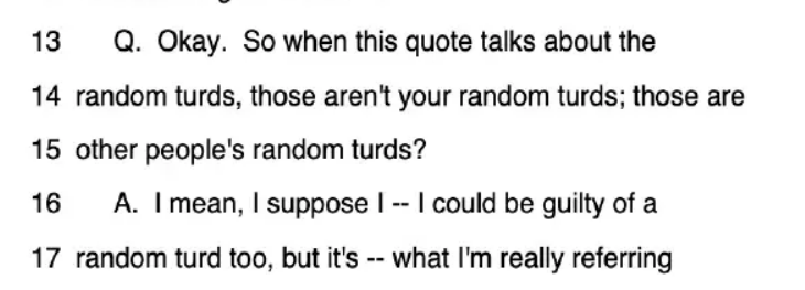 Q. Okay. So when this quote talks about the random turds, those aren't you random turds; those are other people's random turds?

A: I mean, I suppose I -- I could be guilty of a random turd too, but it's -- what I'm really referring