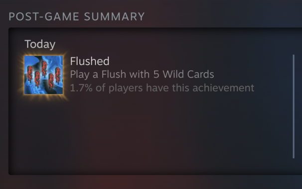 POST-GAME SUMMARY. Today
Flushed: Play a Flush with 5 Wild Cards. 1.7% of players have this achievement 