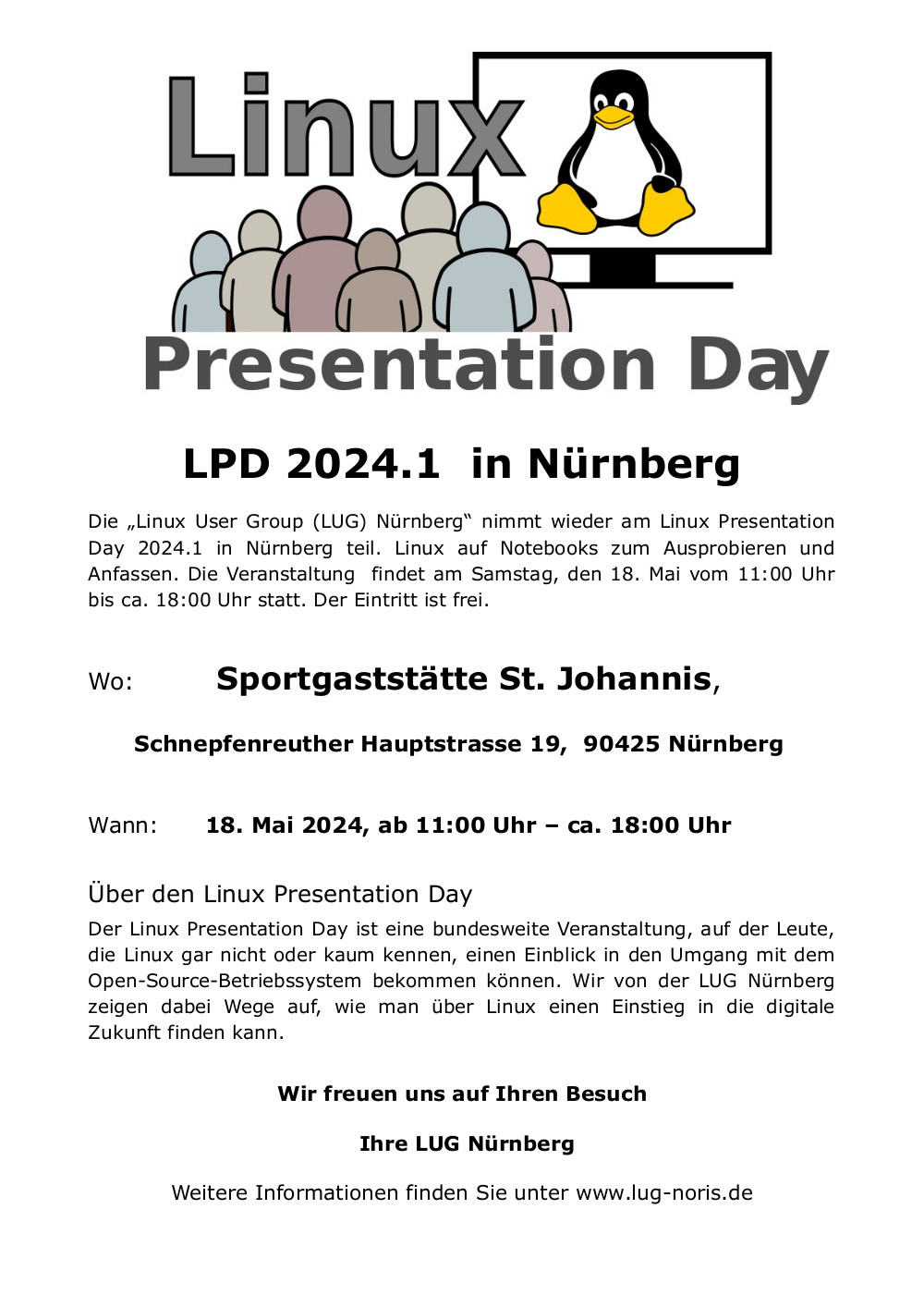 Plakat: Unter dem Logodes Linux Presentation Day steht folgender Text: "LPD 2024.1 in Nürnberg Die „Linux User Group (LUG) Nürnberg“ nimmt wieder am Linux Presentation Day 2024.1 in Nürnberg teil. Linux auf Notebooks zum Ausprobieren und Anfassen. <br />Die Veranstaltung findet am Samstag, den 18. Mai vom 11:00 Uhr bis ca. 18:00 Uhr statt. Der Eintritt ist frei. Wo: Sportgaststätte St. Johannis, Schnepfenreuther Hauptstrasse 19, 90425 Nürnberg Wann: 18. Mai 2024, ab 11:00 Uhr – ca. 18:00 Uhr Über <br />den Linux Presentation Day Der Linux Presentation Day ist eine bundesweite Veranstaltung, auf der Leute, die Linux gar nicht oder kaum kennen, einen Einblick in den Umgang mit dem Open-Source-Betriebssystem bekommen können. Wir von der LUG Nürnberg <br />zeigen dabei Wege auf, wie man über Linux einen Einstieg in die digitale Zukunft finden kann. Wir freuen uns auf Ihren Besuch Ihre LUG Nürnberg Weitere Informationen finden Sie unter www.lug-noris.de"