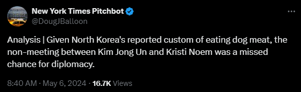 New York Times Pitchbot @DougJBalloon 
Analysis | Given North Korea's reported custom of eating dog meat, the non-meeting between Kim Jong Un and Kristi Noem was a missed chance for diplomacy.