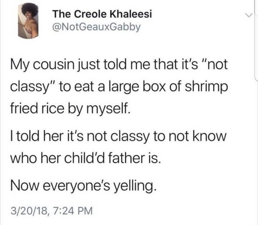 The Creole Khaleesi @NotGeauxGabby 
My cousin just told me that it's “not classy” to eat a large box of shrimp fried rice by myself. I told her it's not classy to not know who her child's father is. Now everyone's yelling. 3/20/18, 7:24 PM 