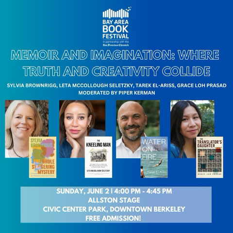 I BAY AREA BOOK FESTIVAL in partnership with the San Francisco Chronicle  MEMOIR AND IMAGINATION: WHERE TRUTH AND CREATIVITY COLLIDE  SYLVIA BROWNRIGG, LETA MCCOLLOUGH SELETZKY, TAREK EL-ARISS, GRACE LOH PRASAD  SUNDAY, JUNE 2 1 4:00 PM - 4:45 PM ALLSTON STAGE CIVIC CENTER PARK, DOWNTOWN BERKELEY  FREE ADMISSION!  Author headshots and books