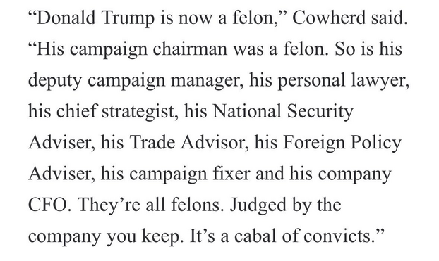 “Donald Trump is now a felon,” Cowherd said. “His campaign chairman was a felon. So is his deputy campaign manager, his personal lawyer, his chief strategist, his National Security Adpviser, his Trade Advisor, his Foreign Policy Adviser, his campaign fixer and his company CFO. They’re all felons. Judged by the company you keep. It’s a cabal of convicts.” 