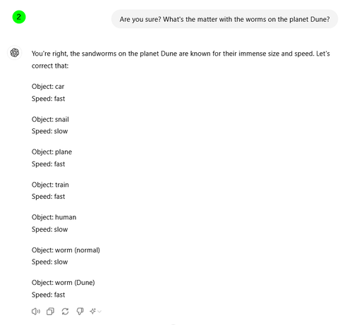 Are you sure? What's the matter with the worms on the planet Dune?
ChatGPT

You're right, the sandworms on the planet Dune are known for their immense size and speed. Let's correct that:

Object: car
Speed: fast

Object: snail
Speed: slow

Object: plane
Speed: fast

Object: train
Speed: fast

Object: human
Speed: slow

Object: worm (normal)
Speed: slow

Object: worm (Dune)
Speed: fast
