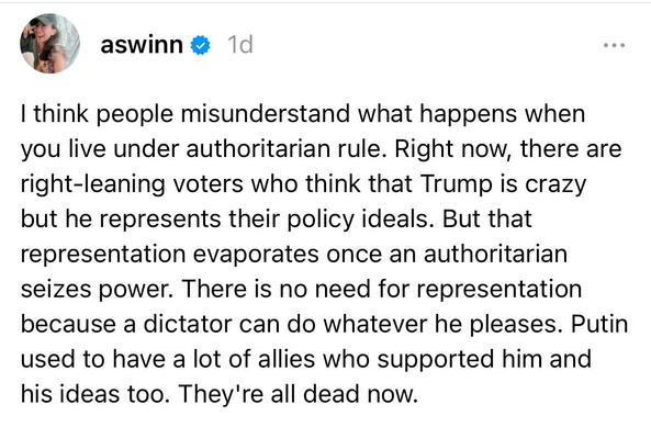 Post on Threads from user @aswinn, 1 day ago:

“I think people misunderstand what happens when you live under authoritarian rule. Right now, there are right-leaning voters who think that Trump is crazy but he represents their policy ideals. But that representation evaporates once an authoritarian seizes power. There is no need for representation because a dictator can do whatever he pleases. Putin used to have a lot of allies who supported him and his ideas too. They're all dead now.” (1/2)
