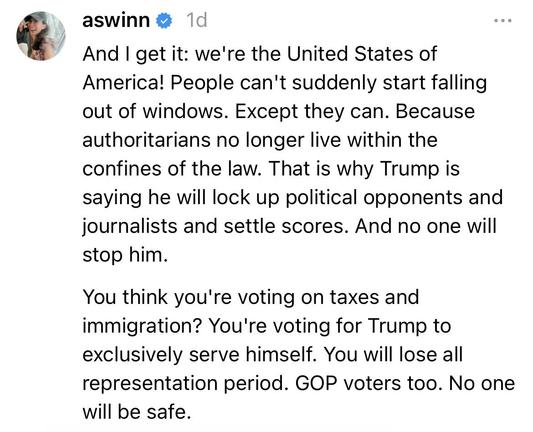 “And I get it: we're the United States of America! People can't suddenly start falling out of windows. Except they can. Because authoritarians no longer live within the confines of the law. That is why Trump is saying he will lock up political opponents and journalists and settle scores. And no one will stop him.

You think you're voting on taxes and immigration? You're voting for Trump to exclusively serve himself. You will lose all representation period. GOP voters too. No one will be safe.” (2/2)