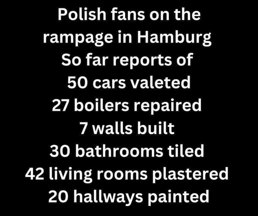 Polish fans on the rampage in Hamburg 

So far reports of 
50 cars valeted 
27 boilers repaired 
7 walls built 
30 bathrooms tiled 
42 living rooms plastered 
20 hallways painted 