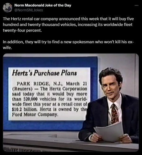 Norm Macdonald Joke of the Day @NormSNLJokes 

The Hertz rental car company announced this week that it will buy five hundred and twenty thousand vehicles, increasing its worldwide fleet twenty-four percent. 

In addition, they will try to find a new spokesman who won't kill his ex-wife.