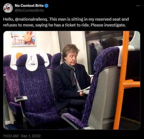Picture of Paul McCartney sitting in a railway carriage.

No Context Brits @NoContextBrits
·
Dec 1, 2022
Hello, @nationalrailenq. This man is sitting in my reserved seat and refuses to move, saying he has a ticket to ride. Please investigate.