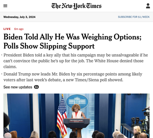 NYT website screenshot

Live Election Updates: Poll Shows Slipping Support; Biden Told an Ally He Was Weighing Options
The president is “absolutely not” considering withdrawing from the 2024 race, his press secretary told reporters. The panic within the Democratic Party has kept the focus on President Biden and whether he is capable of winning in November.