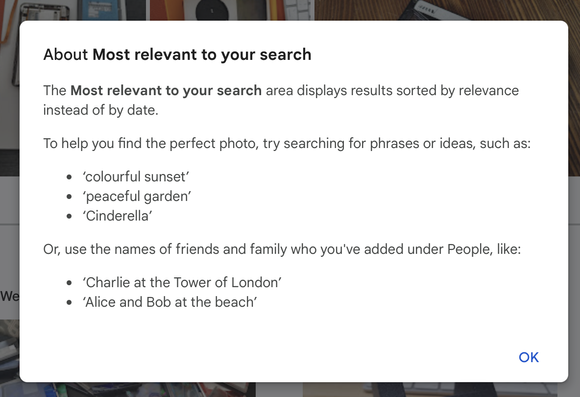 Screenshot of pop up window in Google Photos, describing how they've fucked it up with 'Most relevant' results.

About Most relevant to your search

The Most relevant to your search area displays results sorted by relevance instead of by date. 

To help you find the perfect photo, try searching for phrases or ideas, such as: 

‘colourful sunset’ e ‘peaceful garden’ e ‘Cinderella’ 

Or, use the names of friends and family who you've added under People, like: 

 ‘Charlie at the Tower of London’ e ‘Alice and Bob at the beach’ 