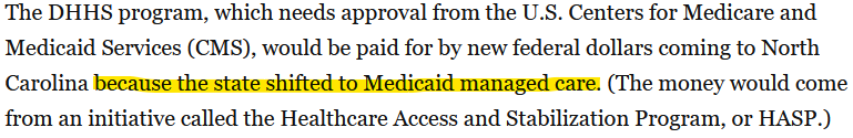 Screenshot of the linked article.

The DHHS program, which needs approval from the U.S. Centers for Medicare and Medicaid Services (CMS), would be paid for by new federal dollars coming to North Carolina because the state shifted to Medicaid managed care. (The money would come from an initiative called the Healthcare Access and Stabilization Program, or HASP.)

