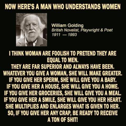I think women are foolish to pretend they are equal to men. They are far superior and always have been. Whatever you give a woman, she will make greater. If you give her sperm, she will give you a baby. If you give her a house, she will give you a home. If you give her groceries, she will give you a meal. If you give her a smile, she will give you her heart. She multiples and enlarges whatever is given to her. So if you give her any crap, be ready to receive a ton of shit!
Sir William Gerald Golding was a British novelist, playwright, and poet. Best known for his debut novel Lord of the Flies (1954), he published another twelve volumes of fiction in his lifetime. In 1980, he was awarded the Booker Prize for Rites of Passage, the first novel in what became his sea trilogy, To the Ends of the Earth. He was awarded the 1983 Nobel Prize in Literature.
As a result of his contributions to literature, Golding was knighted in 1988. He was a fellow of the Royal Society of Literature. In 2008, The Times ranked Golding third on its list of 