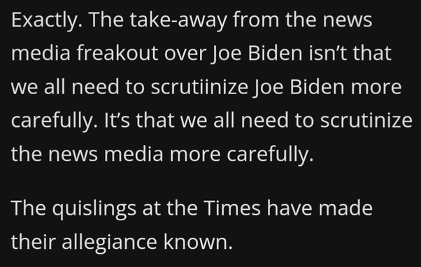 Exactly. The take-away from the news media freakout over Joe Biden isn't that we all need to scrutiinize Joe Biden more carefully. It's that we all need to scrutinize the news media more carefully.

The quislings at the Times have made their allegiance known. 