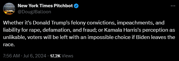 New York Times Pitchbot @DougJBalloon 

Whether it's Donald Trump's felony convictions, impeachments, and liability for rape, defamation, and fraud; or Kamala Harris's perception as unlikable, voters will be left with an impossible choice if Biden leaves the race.