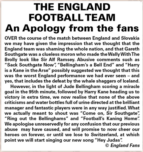 THE ENGLAND FOOTBALL TEAM

An Apology from the fans 

OVER the course of the match between England and Slovakia we may have given the impression that we thought that the England team was shaming the whole nation, and that Gareth Southgate was a clueless moron who made the Wally WithThe Brolly look like Sir Alf Ramsey. Abusive comments such as “Sack Southgate Now”, “Bellingham’s a Bell End” and “Harry is a Kane in the Arse” possibly suggested we thought that this was the worst England performance we had ever seen - and yes, that includes the defeat by the whale shaggers of Iceland. 

However, in the light of Jude Bellingham scoring a miracle goal in the 95th minute, followed by Harry Kane heading us to victory in extra time, we now realise that none of the above criticisms and water bottles full of urine directed at the brilliant manager and fantastic players were in any way justified. What we actually meant to shout was “Come on, Sir Southgate’, “Ring out the Bellinghams” and “Football's Kaning Home