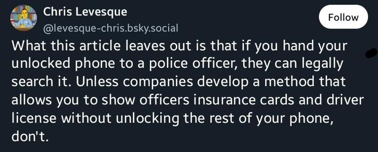 What this article leaves out is that if you hand your unlocked phone to a police officer, they can legally search it. Unless companies develop a method that allows you to show officers insurance cards and driver license without unlocking the rest of your phone, don't.